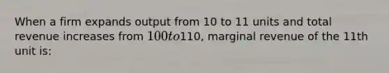 When a firm expands output from 10 to 11 units and total revenue increases from 100 to110, marginal revenue of the 11th unit is: