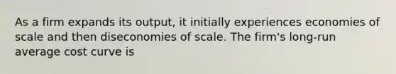 As a firm expands its output, it initially experiences economies of scale and then diseconomies of scale. The firm's long-run average cost curve is