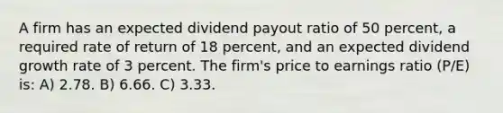 A firm has an expected dividend payout ratio of 50 percent, a required rate of return of 18 percent, and an expected dividend growth rate of 3 percent. The firm's price to earnings ratio (P/E) is: A) 2.78. B) 6.66. C) 3.33.