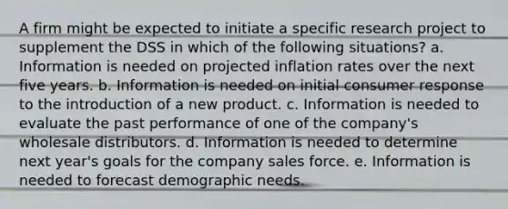 A firm might be expected to initiate a specific research project to supplement the DSS in which of the following situations? a. Information is needed on projected inflation rates over the next five years. b. Information is needed on initial consumer response to the introduction of a new product. c. Information is needed to evaluate the past performance of one of the company's wholesale distributors. d. Information is needed to determine next year's goals for the company sales force. e. Information is needed to forecast demographic needs.