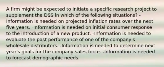 A firm might be expected to initiate a specific research project to supplement the DSS in which of the following situations? -Information is needed on projected inflation rates over the next five years. -Information is needed on initial consumer response to the introduction of a new product. -Information is needed to evaluate the past performance of one of the company's wholesale distributors. -Information is needed to determine next year's goals for the company sales force. -Information is needed to forecast demographic needs.