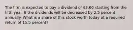 The firm is expected to pay a dividend of 3.60 starting from the fifth year. If the dividends will be decreased by 2.5 percent annually. What is a share of this stock worth today at a required return of 15.5 percent?