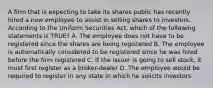 A firm that is expecting to take its shares public has recently hired a new employee to assist in selling shares to investors. According to the Uniform Securities Act, which of the following statements is TRUE? A. The employee does not have to be registered since the shares are being registered B. The employee is automatically considered to be registered since he was hired before the firm registered C. If the issuer is going to sell stock, it must first register as a broker-dealer D. The employee would be required to register in any state in which he solicits investors