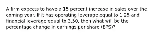 A firm expects to have a 15 percent increase in sales over the coming year. If it has operating leverage equal to 1.25 and financial leverage equal to 3.50, then what will be the percentage change in earnings per share (EPS)?