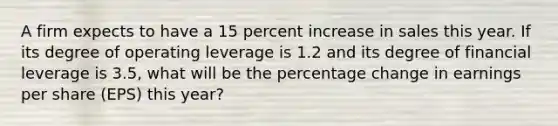 A firm expects to have a 15 percent increase in sales this year. If its degree of operating leverage is 1.2 and its degree of financial leverage is 3.5, what will be the percentage change in earnings per share (EPS) this year?