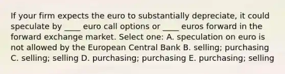 If your firm expects the euro to substantially depreciate, it could speculate by ____ euro call options or ____ euros forward in the forward exchange market. Select one: A. speculation on euro is not allowed by the European Central Bank B. selling; purchasing C. selling; selling D. purchasing; purchasing E. purchasing; selling