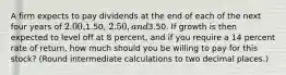 A firm expects to pay dividends at the end of each of the next four years of 2.00,1.50, 2.50, and3.50. If growth is then expected to level off at 8 percent, and if you require a 14 percent rate of return, how much should you be willing to pay for this stock? (Round intermediate calculations to two decimal places.)