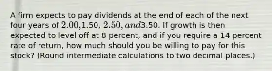 A firm expects to pay dividends at the end of each of the next four years of 2.00,1.50, 2.50, and3.50. If growth is then expected to level off at 8 percent, and if you require a 14 percent rate of return, how much should you be willing to pay for this stock? (Round intermediate calculations to two decimal places.)