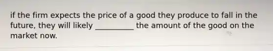 if the firm expects the price of a good they produce to fall in the future, they will likely __________ the amount of the good on the market now.