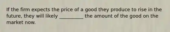 If the firm expects the price of a good they produce to rise in the future, they will likely __________ the amount of the good on the market now.