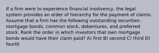 If a firm were to experience financial insolvency, the legal system provides an order of hierarchy for the payment of claims. Assume that a firm has the following outstanding securities: mortgage bonds, common stock, debentures, and preferred stock. Rank the order in which investors that own mortgage bonds would have their claim paid? A) first B) second C) third D) fourth