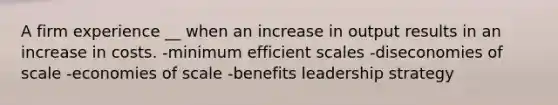 A firm experience __ when an increase in output results in an increase in costs. -minimum efficient scales -diseconomies of scale -economies of scale -benefits leadership strategy