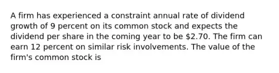 A firm has experienced a constraint annual rate of dividend growth of 9 percent on its common stock and expects the dividend per share in the coming year to be 2.70. The firm can earn 12 percent on similar risk involvements. The value of the firm's common stock is