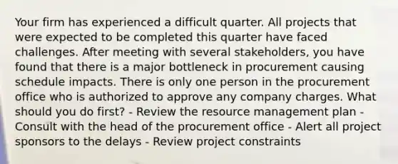 Your firm has experienced a difficult quarter. All projects that were expected to be completed this quarter have faced challenges. After meeting with several stakeholders, you have found that there is a major bottleneck in procurement causing schedule impacts. There is only one person in the procurement office who is authorized to approve any company charges. What should you do first? - Review the resource management plan - Consult with the head of the procurement office - Alert all project sponsors to the delays - Review project constraints