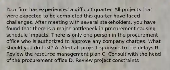 Your firm has experienced a difficult quarter. All projects that were expected to be completed this quarter have faced challenges. After meeting with several stakeholders, you have found that there is a major bottleneck in procurement causing schedule impacts. There is only one person in the procurement office who is authorized to approve any company charges. What should you do first? A. Alert all project sponsors to the delays B. Review the resource management plan C. Consult with the head of the procurement office D. Review project constraints