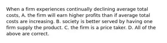 When a firm experiences continually declining average total costs, A. the firm will earn higher profits than if average total costs are increasing. B. society is better served by having one firm supply the product. C. the firm is a price taker. D. All of the above are correct.