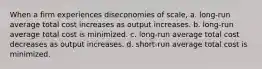 When a firm experiences diseconomies of scale, a. long-run average total cost increases as output increases. b. long-run average total cost is minimized. c. long-run average total cost decreases as output increases. d. short-run average total cost is minimized.