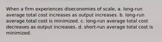 When a firm experiences diseconomies of scale, a. long-run average total cost increases as output increases. b. long-run average total cost is minimized. c. long-run average total cost decreases as output increases. d. short-run average total cost is minimized.