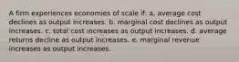 A firm experiences economies of scale if: a. average cost declines as output increases. b. marginal cost declines as output increases. c. total cost increases as output increases. d. average returns decline as output increases. e. marginal revenue increases as output increases.