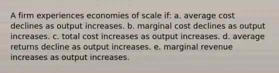 A firm experiences economies of scale if: a. average cost declines as output increases. b. marginal cost declines as output increases. c. total cost increases as output increases. d. average returns decline as output increases. e. marginal revenue increases as output increases.