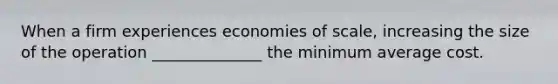 When a firm experiences economies of scale, increasing the size of the operation ______________ the minimum average cost.