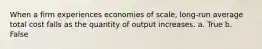 When a firm experiences economies of scale, long-run average total cost falls as the quantity of output increases. a. True b. False