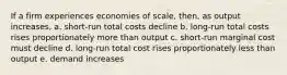 If a firm experiences economies of scale, then, as output increases, a. short-run total costs decline b. long-run total costs rises proportionately more than output c. short-run marginal cost must decline d. long-run total cost rises proportionately less than output e. demand increases