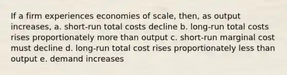 If a firm experiences economies of scale, then, as output increases, a. short-run total costs decline b. long-run total costs rises proportionately more than output c. short-run marginal cost must decline d. long-run total cost rises proportionately less than output e. demand increases