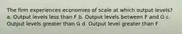 The firm experiences economies of scale at which output levels? a. Output levels less than F b. Output levels between F and G c. Output levels greater than G d. Output level greater than F