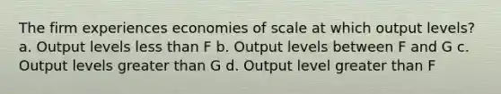 The firm experiences economies of scale at which output levels? a. Output levels less than F b. Output levels between F and G c. Output levels greater than G d. Output level greater than F