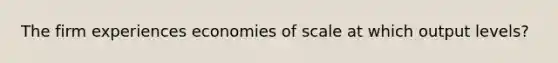 The firm experiences economies of scale at which output levels?