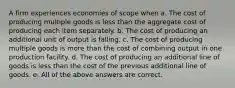 A firm experiences economies of scope when a. The cost of producing multiple goods is less than the aggregate cost of producing each item separately. b. The cost of producing an additional unit of output is falling. c. The cost of producing multiple goods is more than the cost of combining output in one production facility. d. The cost of producing an additional line of goods is less than the cost of the previous additional line of goods. e. All of the above answers are correct.