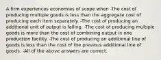 A firm experiences economies of scope when -The cost of producing multiple goods is less than the aggregate cost of producing each item separately. -The cost of producing an additional unit of output is falling. -The cost of producing multiple goods is more than the cost of combining output in one production facility. -The cost of producing an additional line of goods is less than the cost of the previous additional line of goods. -All of the above answers are correct.