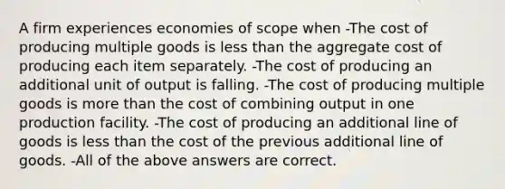 A firm experiences economies of scope when -The cost of producing multiple goods is less than the aggregate cost of producing each item separately. -The cost of producing an additional unit of output is falling. -The cost of producing multiple goods is more than the cost of combining output in one production facility. -The cost of producing an additional line of goods is less than the cost of the previous additional line of goods. -All of the above answers are correct.