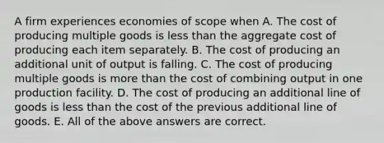 A firm experiences economies of scope when A. The cost of producing multiple goods is less than the aggregate cost of producing each item separately. B. The cost of producing an additional unit of output is falling. C. The cost of producing multiple goods is more than the cost of combining output in one production facility. D. The cost of producing an additional line of goods is less than the cost of the previous additional line of goods. E. All of the above answers are correct.