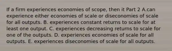 If a firm experiences economies of​ scope, then it Part 2 A.can experience either economies of scale or diseconomies of scale for all outputs. B. experiences constant returns to scale for at least one output. C. experiences decreasing returns to scale for one of the outputs. D. experiences economies of scale for all outputs. E. experiences diseconomies of scale for all outputs.