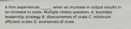 A firm experiences ______ when an increase in output results in an increase in costs. Multiple choice question. A. business leadership strategy B. diseconomies of scale C. minimum efficient scales D. economies of scale