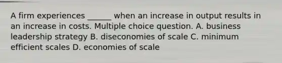 A firm experiences ______ when an increase in output results in an increase in costs. Multiple choice question. A. business leadership strategy B. diseconomies of scale C. minimum efficient scales D. economies of scale