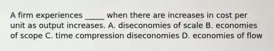 A firm experiences _____ when there are increases in cost per unit as output increases. A. diseconomies of scale B. economies of scope C. time compression diseconomies D. economies of flow