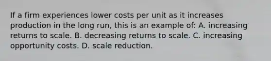 If a firm experiences lower costs per unit as it increases production in the long run, this is an example of: A. increasing returns to scale. B. decreasing returns to scale. C. increasing opportunity costs. D. scale reduction.