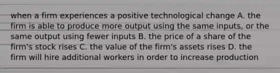 when a firm experiences a positive technological change A. the firm is able to produce more output using the same inputs, or the same output using fewer inputs B. the price of a share of the firm's stock rises C. the value of the firm's assets rises D. the firm will hire additional workers in order to increase production