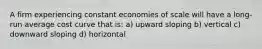 A firm experiencing constant economies of scale will have a long-run average cost curve that is: a) upward sloping b) vertical c) downward sloping d) horizontal