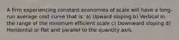 A firm experiencing constant economies of scale will have a long-run average cost curve that is: a) Upward sloping b) Vertical in the range of the minimum efficient scale c) Downward sloping d) Horizontal or flat and parallel to the quantity axis.