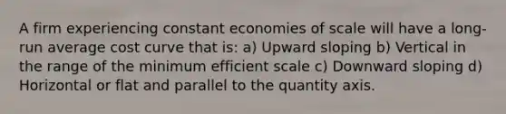 A firm experiencing constant economies of scale will have a long-run average cost curve that is: a) Upward sloping b) Vertical in the range of the minimum efficient scale c) Downward sloping d) Horizontal or flat and parallel to the quantity axis.