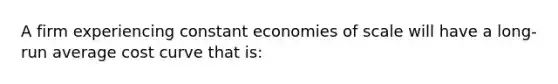 A firm experiencing constant economies of scale will have a long-run average cost curve that is: