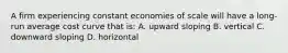 A firm experiencing constant economies of scale will have a long-run average cost curve that is: A. upward sloping B. vertical C. downward sloping D. horizontal