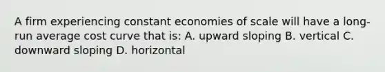 A firm experiencing constant economies of scale will have a long-run average cost curve that is: A. upward sloping B. vertical C. downward sloping D. horizontal