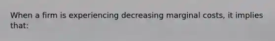 When a firm is experiencing decreasing marginal costs, it implies that: