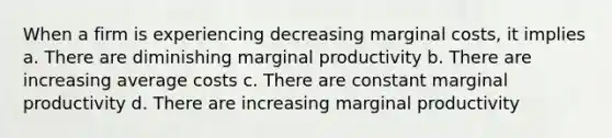 When a firm is experiencing decreasing marginal costs, it implies a. There are diminishing marginal productivity b. There are increasing average costs c. There are constant marginal productivity d. There are increasing marginal productivity