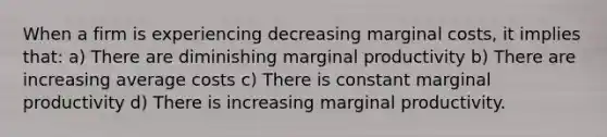 When a firm is experiencing decreasing marginal costs, it implies that: a) There are diminishing marginal productivity b) There are increasing average costs c) There is constant marginal productivity d) There is increasing marginal productivity.